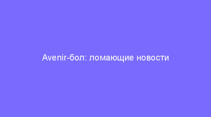 Avenir-бол: ломающие новости