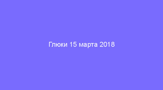 Глюки 15 марта 2018